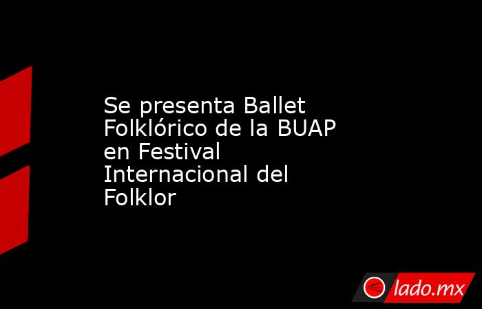 Se presenta Ballet Folklórico de la BUAP en Festival Internacional del Folklor. Noticias en tiempo real