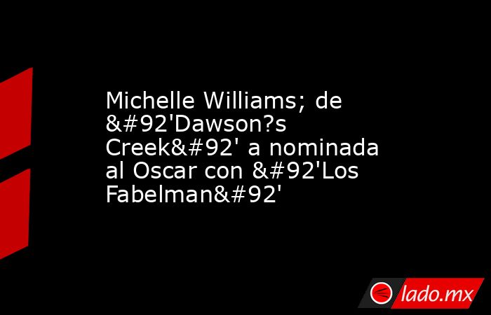 Michelle Williams; de \'Dawson?s Creek\' a nominada al Oscar con \'Los Fabelman\'. Noticias en tiempo real