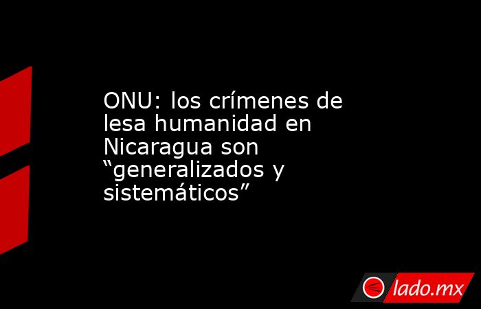 ONU: los crímenes de lesa humanidad en Nicaragua son “generalizados y sistemáticos”. Noticias en tiempo real