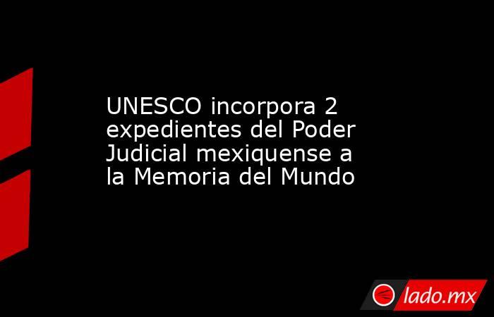 UNESCO incorpora 2 expedientes del Poder Judicial mexiquense a la Memoria del Mundo. Noticias en tiempo real