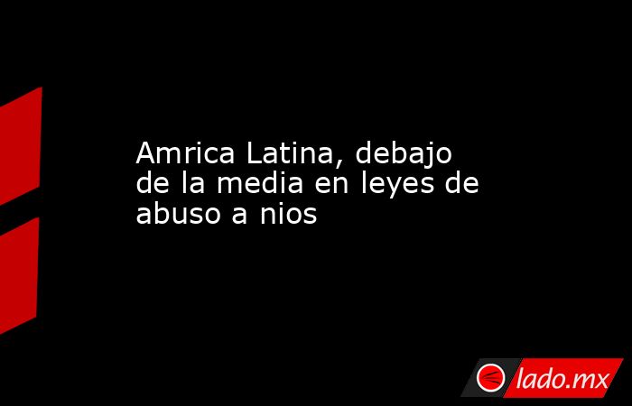 Amrica Latina, debajo de la media en leyes de abuso a nios. Noticias en tiempo real