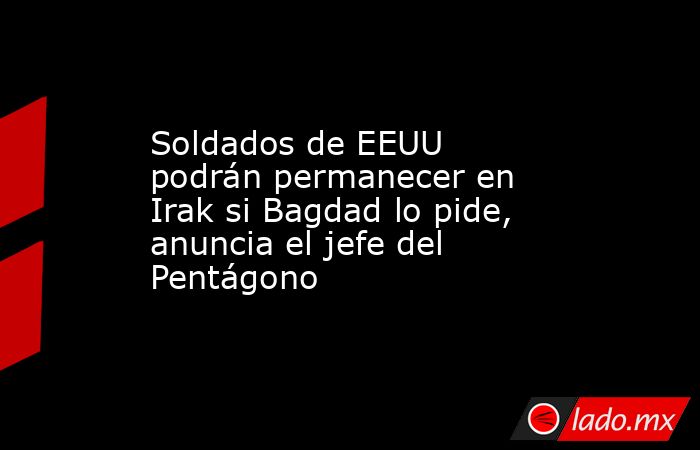 Soldados de EEUU podrán permanecer en Irak si Bagdad lo pide, anuncia el jefe del Pentágono. Noticias en tiempo real