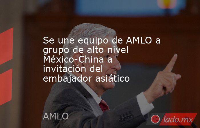 Se une equipo de AMLO a grupo de alto nivel México-China a invitación del embajador asiático. Noticias en tiempo real