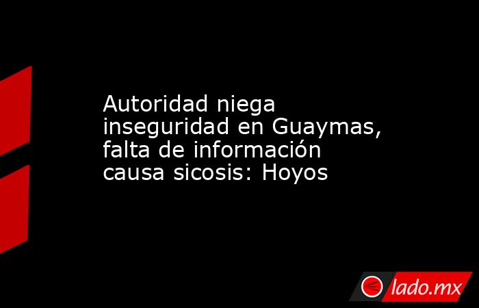 Autoridad niega inseguridad en Guaymas, falta de información causa sicosis: Hoyos. Noticias en tiempo real