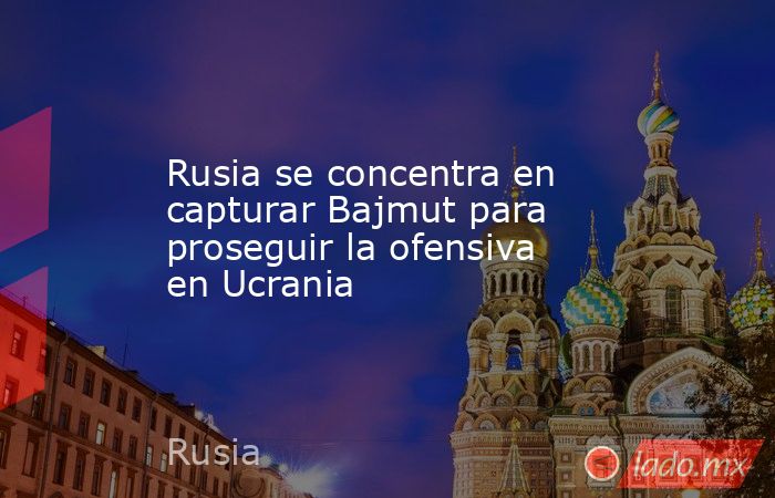 Rusia se concentra en capturar Bajmut para proseguir la ofensiva en Ucrania. Noticias en tiempo real