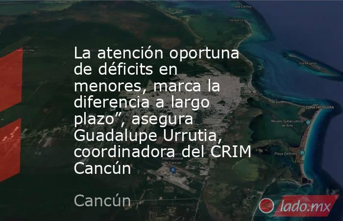 La atención oportuna de déficits en menores, marca la diferencia a largo plazo”, asegura Guadalupe Urrutia, coordinadora del CRIM Cancún. Noticias en tiempo real