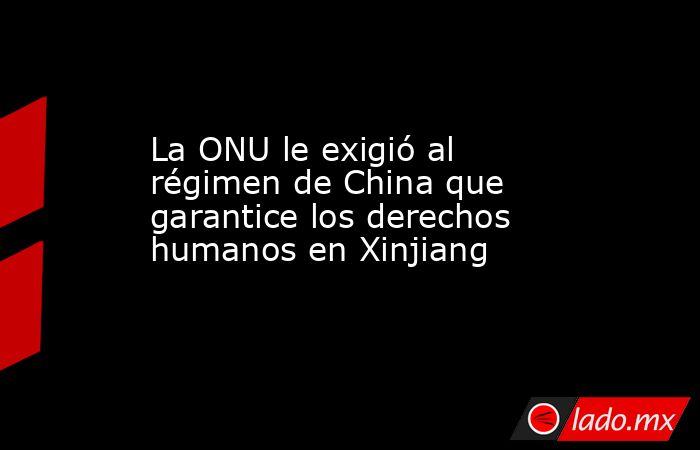 La ONU le exigió al régimen de China que garantice los derechos humanos en Xinjiang. Noticias en tiempo real