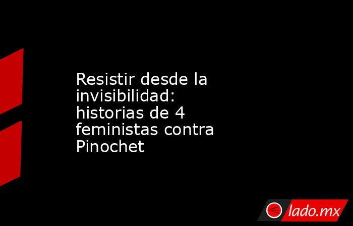 Resistir desde la invisibilidad: historias de 4 feministas contra Pinochet. Noticias en tiempo real