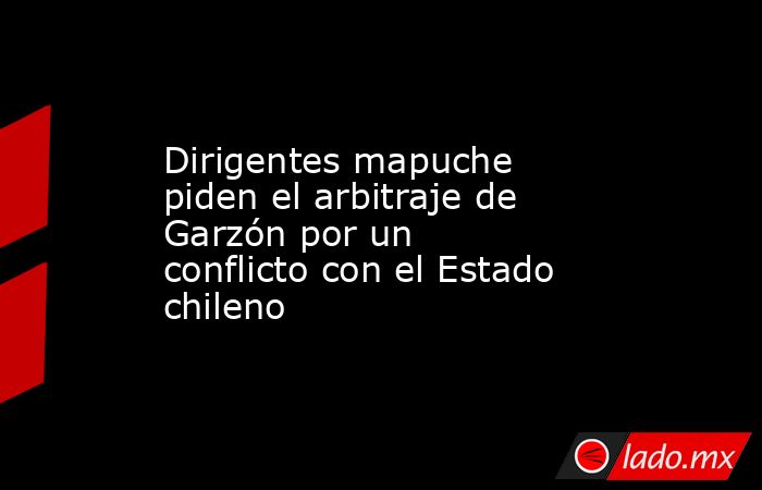 Dirigentes mapuche piden el arbitraje de Garzón por un conflicto con el Estado chileno. Noticias en tiempo real