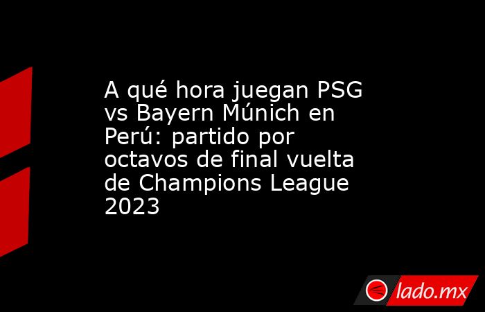 A qué hora juegan PSG vs Bayern Múnich en Perú: partido por octavos de final vuelta de Champions League 2023. Noticias en tiempo real