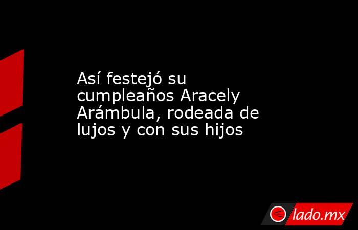 Así festejó su cumpleaños Aracely Arámbula, rodeada de lujos y con sus hijos. Noticias en tiempo real