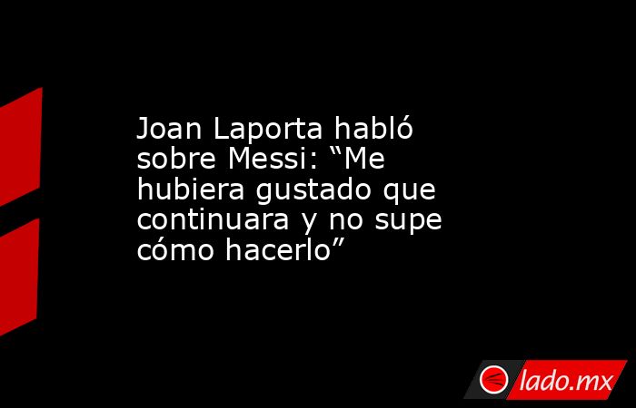 Joan Laporta habló sobre Messi: “Me hubiera gustado que continuara y no supe cómo hacerlo”. Noticias en tiempo real