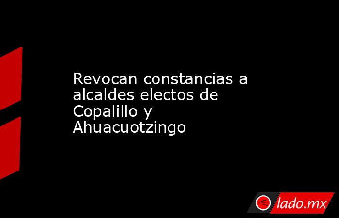 Revocan constancias a alcaldes electos de Copalillo y Ahuacuotzingo. Noticias en tiempo real