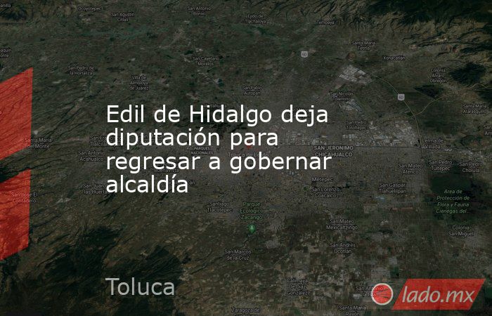 Edil de Hidalgo deja diputación para regresar a gobernar alcaldía. Noticias en tiempo real