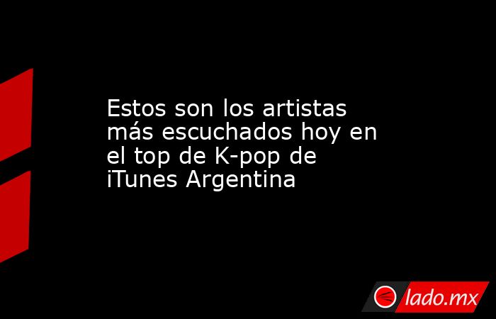 Estos son los artistas más escuchados hoy en el top de K-pop de iTunes Argentina. Noticias en tiempo real