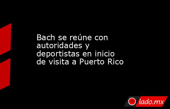 Bach se reúne con autoridades y deportistas en inicio de visita a Puerto Rico. Noticias en tiempo real