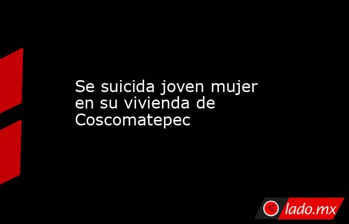 Se suicida joven mujer en su vivienda de Coscomatepec. Noticias en tiempo real