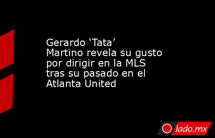 Gerardo ‘Tata’ Martino revela su gusto por dirigir en la MLS tras su pasado en el Atlanta United. Noticias en tiempo real
