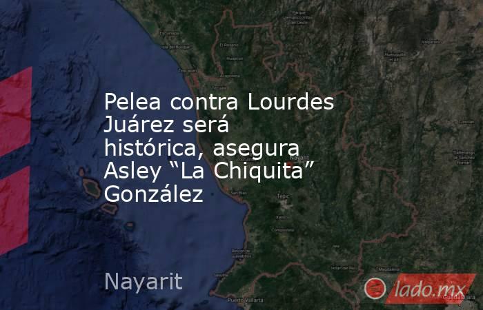 Pelea contra Lourdes Juárez será histórica, asegura Asley “La Chiquita” González. Noticias en tiempo real