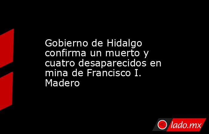 Gobierno de Hidalgo confirma un muerto y cuatro desaparecidos en mina de Francisco I. Madero. Noticias en tiempo real