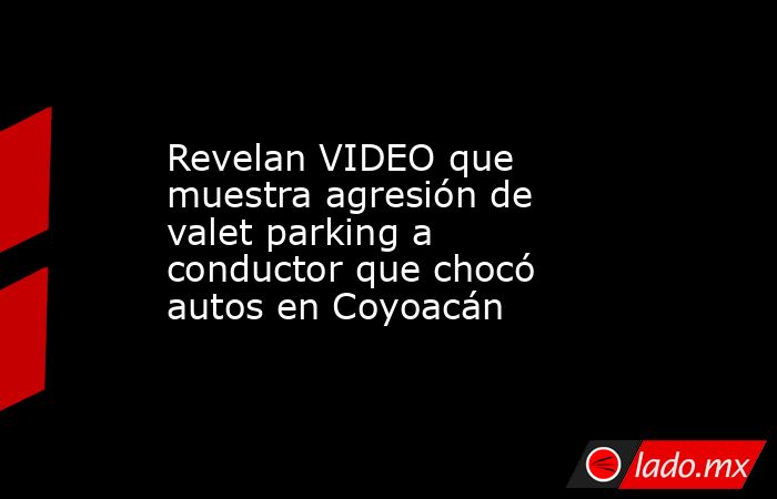 Revelan VIDEO que muestra agresión de valet parking a conductor que chocó autos en Coyoacán. Noticias en tiempo real