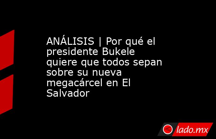 ANÁLISIS | Por qué el presidente Bukele quiere que todos sepan sobre su nueva megacárcel en El Salvador. Noticias en tiempo real