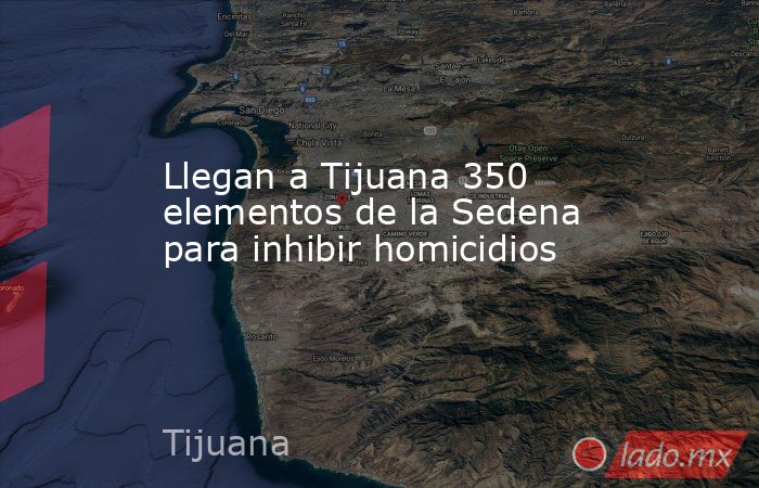 Llegan a Tijuana 350 elementos de la Sedena para inhibir homicidios. Noticias en tiempo real