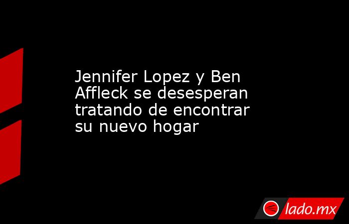 Jennifer Lopez y Ben Affleck se desesperan tratando de encontrar su nuevo hogar. Noticias en tiempo real
