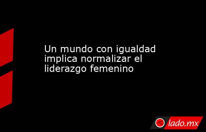 Un mundo con igualdad implica normalizar el liderazgo femenino. Noticias en tiempo real