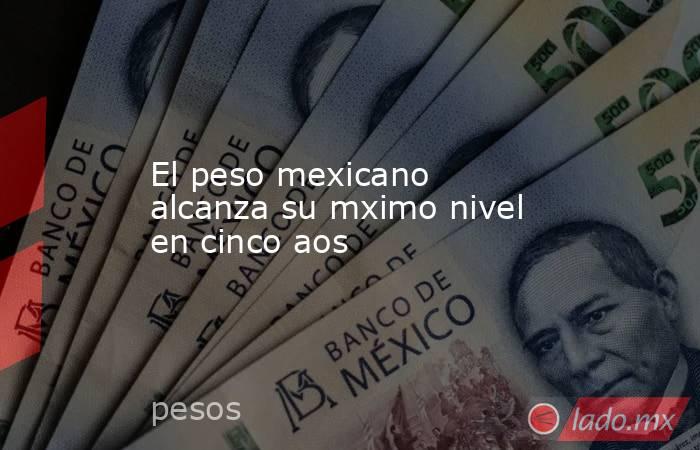 El peso mexicano alcanza su mximo nivel en cinco aos. Noticias en tiempo real