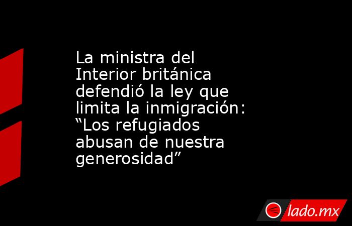 La ministra del Interior británica defendió la ley que limita la inmigración: “Los refugiados abusan de nuestra generosidad”. Noticias en tiempo real