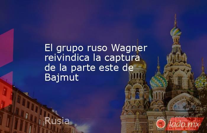 El grupo ruso Wagner reivindica la captura de la parte este de Bajmut. Noticias en tiempo real