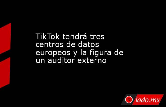 TikTok tendrá tres centros de datos europeos y la figura de un auditor externo. Noticias en tiempo real