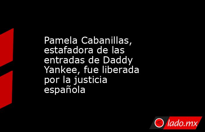 Pamela Cabanillas, estafadora de las entradas de Daddy Yankee, fue liberada por la justicia española. Noticias en tiempo real