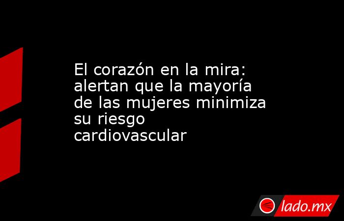 El corazón en la mira: alertan que la mayoría de las mujeres minimiza su riesgo cardiovascular. Noticias en tiempo real