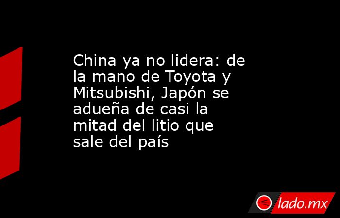 China ya no lidera: de la mano de Toyota y Mitsubishi, Japón se adueña de casi la mitad del litio que sale del país. Noticias en tiempo real