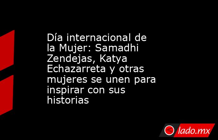 Día internacional de la Mujer: Samadhi Zendejas, Katya Echazarreta y otras mujeres se unen para inspirar con sus historias. Noticias en tiempo real