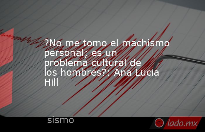 ?No me tomo el machismo personal; es un problema cultural de los hombres?: Ana Lucia Hill. Noticias en tiempo real