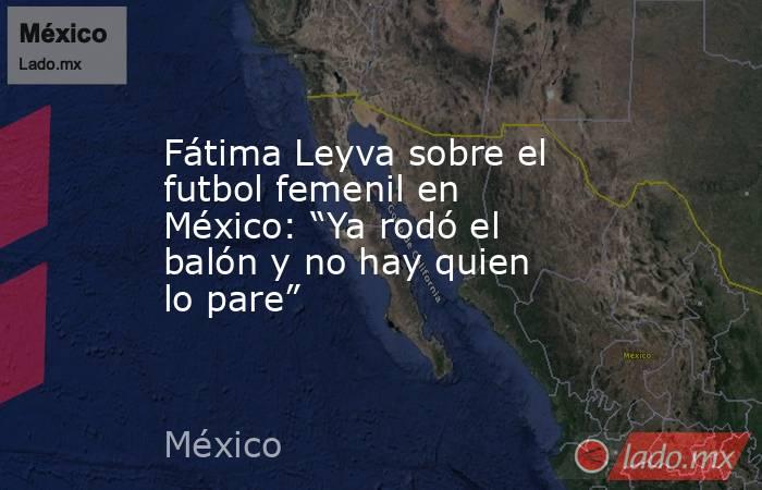 Fátima Leyva sobre el futbol femenil en México: “Ya rodó el balón y no hay quien lo pare”. Noticias en tiempo real