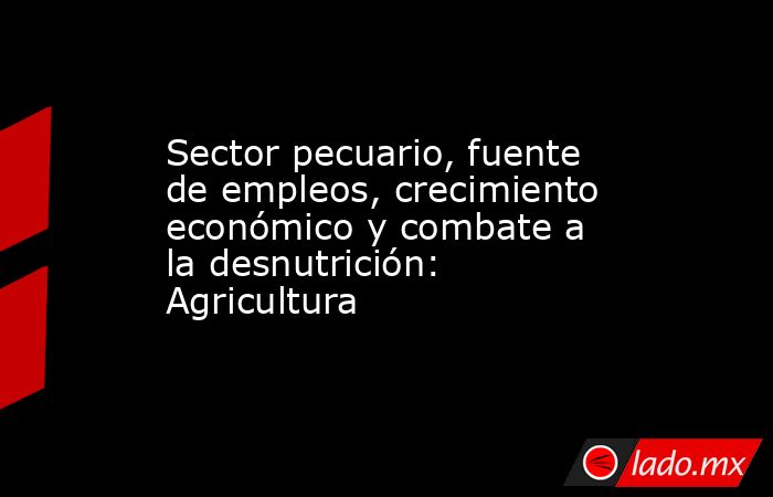 Sector pecuario, fuente de empleos, crecimiento económico y combate a la desnutrición: Agricultura. Noticias en tiempo real