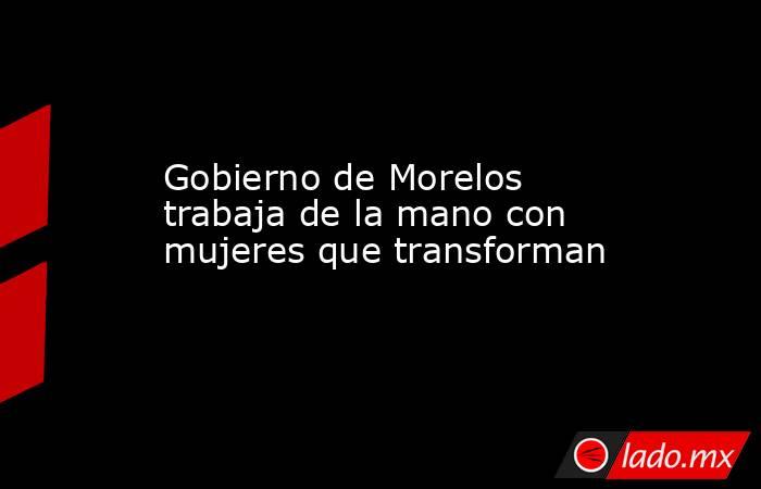 Gobierno de Morelos trabaja de la mano con mujeres que transforman. Noticias en tiempo real