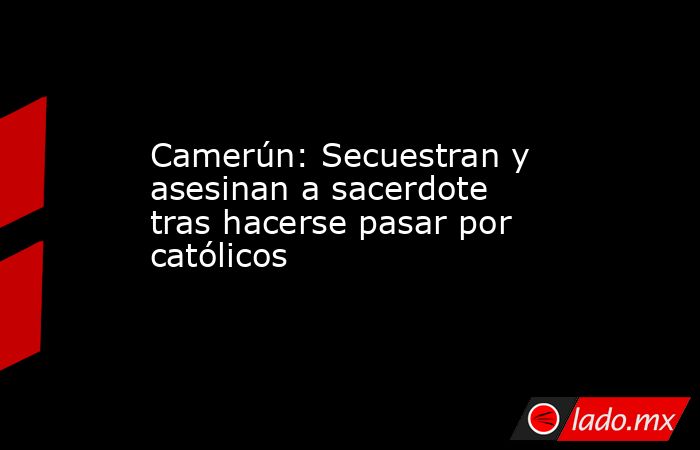 Camerún: Secuestran y asesinan a sacerdote tras hacerse pasar por católicos. Noticias en tiempo real