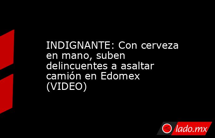 INDIGNANTE: Con cerveza en mano, suben delincuentes a asaltar camión en Edomex (VIDEO). Noticias en tiempo real