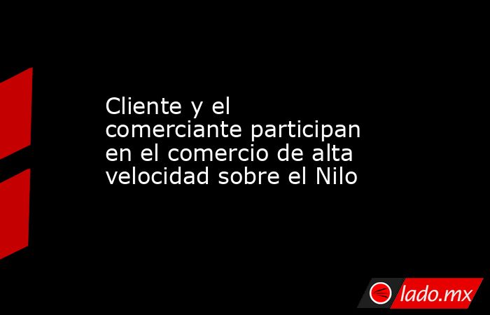 Cliente y el comerciante participan en el comercio de alta velocidad sobre el Nilo. Noticias en tiempo real