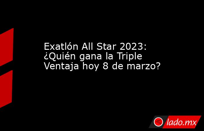 Exatlón All Star 2023: ¿Quién gana la Triple Ventaja hoy 8 de marzo?. Noticias en tiempo real