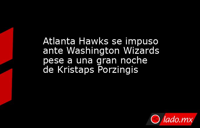 Atlanta Hawks se impuso ante Washington Wizards pese a una gran noche de Kristaps Porzingis. Noticias en tiempo real