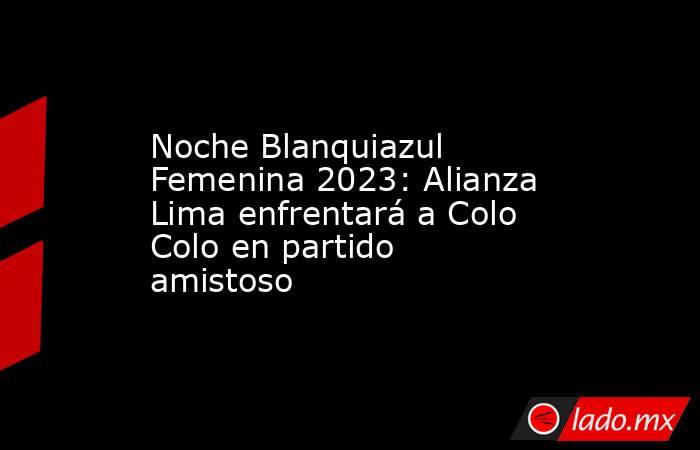 Noche Blanquiazul Femenina 2023: Alianza Lima enfrentará a Colo Colo en partido amistoso. Noticias en tiempo real