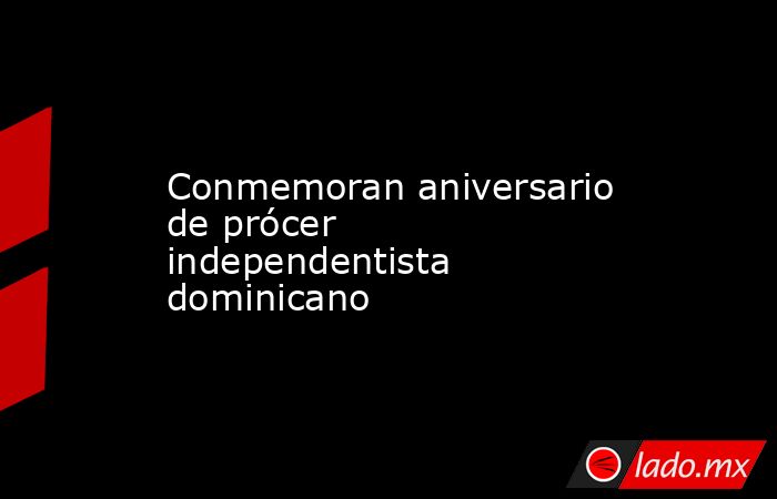 Conmemoran aniversario de prócer independentista dominicano. Noticias en tiempo real