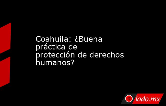 Coahuila: ¿Buena práctica de protección de derechos humanos?. Noticias en tiempo real