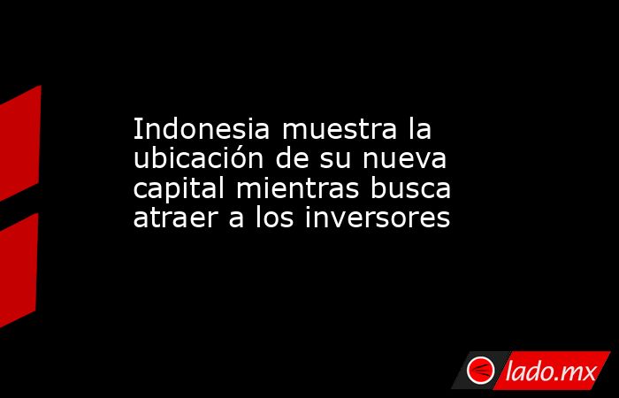 Indonesia muestra la ubicación de su nueva capital mientras busca atraer a los inversores. Noticias en tiempo real